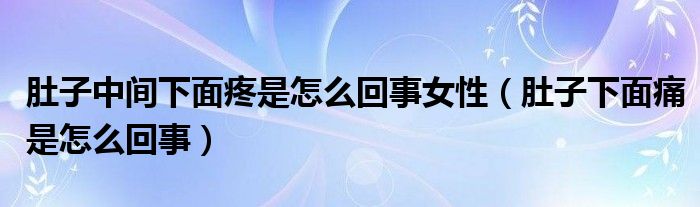 肚子中間下面疼是怎么回事女性（肚子下面痛是怎么回事）