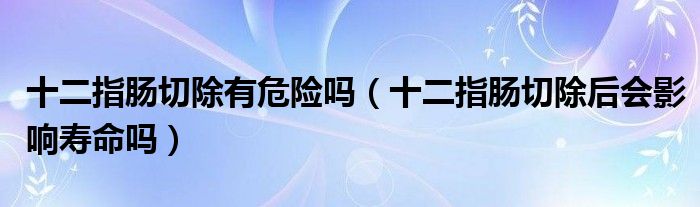 十二指腸切除有危險嗎（十二指腸切除后會影響壽命嗎）