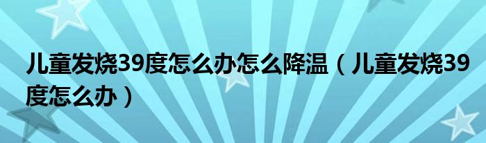 兒童發(fā)燒39度怎么辦怎么降溫（兒童發(fā)燒39度怎么辦）