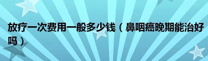 放療一次費(fèi)用一般多少錢（鼻咽癌晚期能治好嗎）