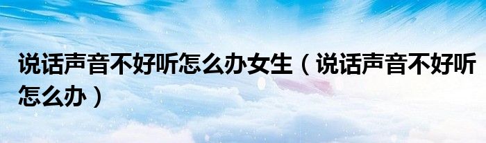 說(shuō)話聲音不好聽怎么辦女生（說(shuō)話聲音不好聽怎么辦）