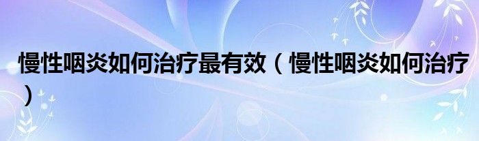 慢性咽炎如何治療最有效（慢性咽炎如何治療）