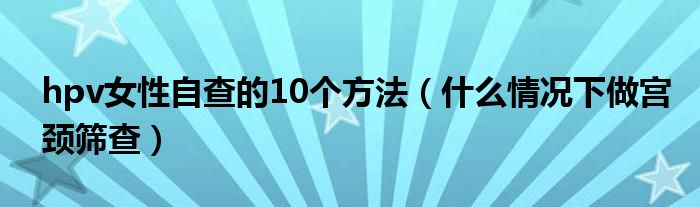 hpv女性自查的10個方法（什么情況下做宮頸篩查）