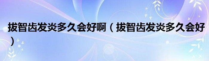 拔智齒發(fā)炎多久會(huì)好?。ò沃驱X發(fā)炎多久會(huì)好）