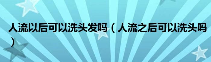 人流以后可以洗頭發(fā)嗎（人流之后可以洗頭嗎）