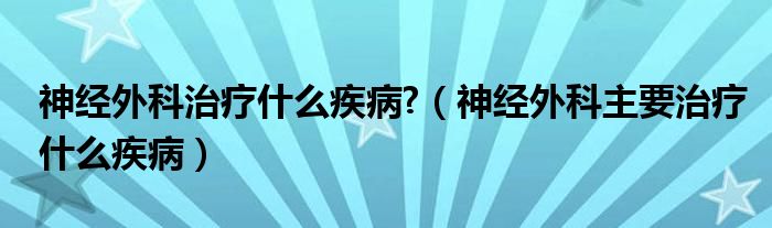 神經(jīng)外科治療什么疾病?（神經(jīng)外科主要治療什么疾病）