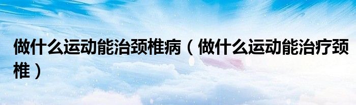 做什么運動能治頸椎?。ㄗ鍪裁催\動能治療頸椎）