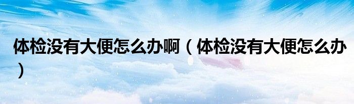 體檢沒(méi)有大便怎么辦?。w檢沒(méi)有大便怎么辦）