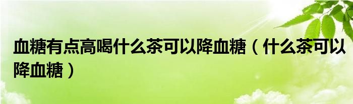 血糖有點高喝什么茶可以降血糖（什么茶可以降血糖）