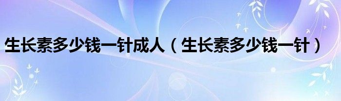 生長(zhǎng)素多少錢(qián)一針成人（生長(zhǎng)素多少錢(qián)一針）