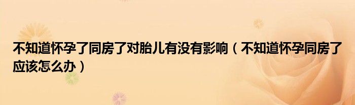 不知道懷孕了同房了對胎兒有沒有影響（不知道懷孕同房了應該怎么辦）