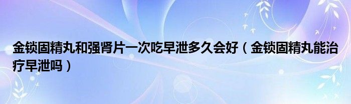 金鎖固精丸和強(qiáng)腎片一次吃早泄多久會好（金鎖固精丸能治療早泄嗎）