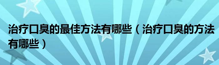 治療口臭的最佳方法有哪些（治療口臭的方法有哪些）