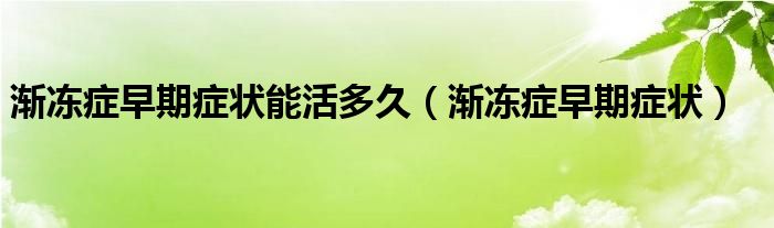 漸凍癥早期癥狀能活多久（漸凍癥早期癥狀）