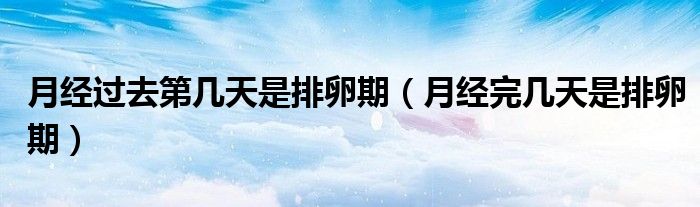 月經(jīng)過(guò)去第幾天是排卵期（月經(jīng)完幾天是排卵期）