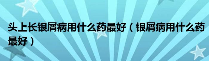 頭上長銀屑病用什么藥最好（銀屑病用什么藥最好）