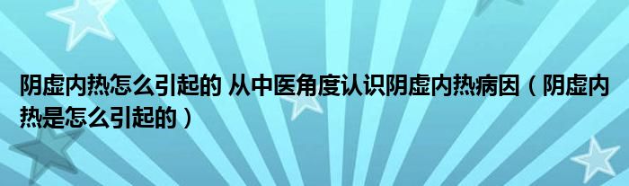 陰虛內(nèi)熱怎么引起的 從中醫(yī)角度認識陰虛內(nèi)熱病因（陰虛內(nèi)熱是怎么引起的）