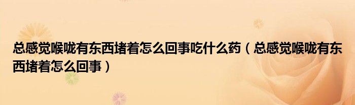 總感覺(jué)喉嚨有東西堵著怎么回事吃什么藥（總感覺(jué)喉嚨有東西堵著怎么回事）