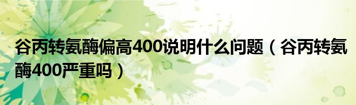 谷丙轉(zhuǎn)氨酶偏高400說明什么問題（谷丙轉(zhuǎn)氨酶400嚴重嗎）