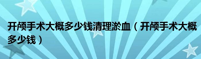 開顱手術大概多少錢清理淤血（開顱手術大概多少錢）