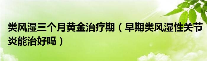 類風(fēng)濕三個(gè)月黃金治療期（早期類風(fēng)濕性關(guān)節(jié)炎能治好嗎）