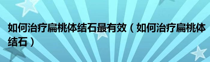 如何治療扁桃體結(jié)石最有效（如何治療扁桃體結(jié)石）