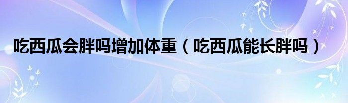 吃西瓜會胖嗎增加體重（吃西瓜能長胖嗎）