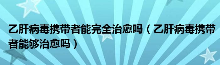 乙肝病毒攜帶者能完全治愈嗎（乙肝病毒攜帶者能夠治愈嗎）