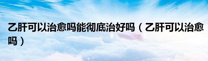 乙肝可以治愈嗎能徹底治好嗎（乙肝可以治愈嗎）