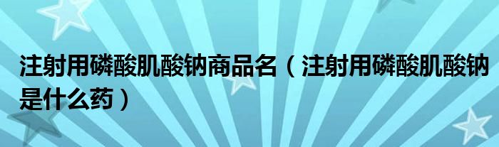 注射用磷酸肌酸鈉商品名（注射用磷酸肌酸鈉是什么藥）