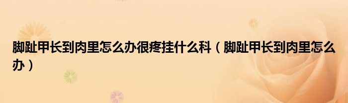 腳趾甲長(zhǎng)到肉里怎么辦很疼掛什么科（腳趾甲長(zhǎng)到肉里怎么辦）