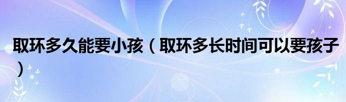 取環(huán)多久能要小孩（取環(huán)多長時間可以要孩子）