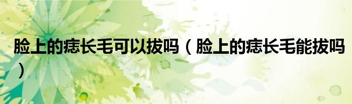 臉上的痣長(zhǎng)毛可以拔嗎（臉上的痣長(zhǎng)毛能拔嗎）