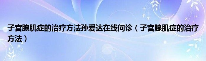 子宮腺肌癥的治療方法孫愛達(dá)在線問診（子宮腺肌癥的治療方法）