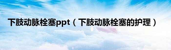 下肢動脈栓塞ppt（下肢動脈栓塞的護理）