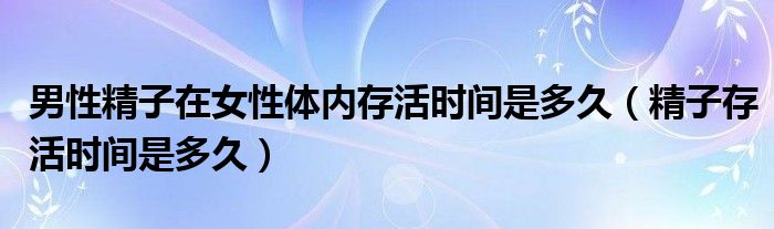 男性精子在女性體內(nèi)存活時(shí)間是多久（精子存活時(shí)間是多久）