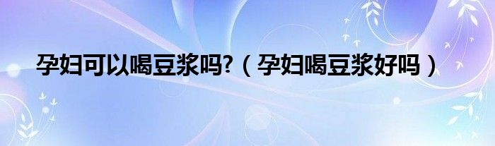 孕婦可以喝豆?jié){嗎?（孕婦喝豆?jié){好嗎）