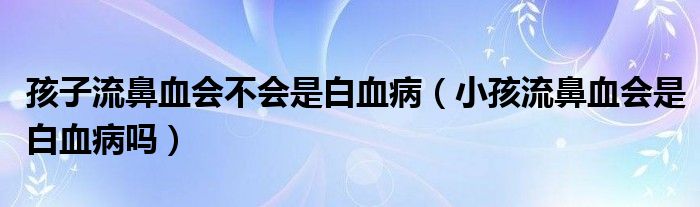 孩子流鼻血會(huì)不會(huì)是白血?。ㄐ『⒘鞅茄獣?huì)是白血病嗎）