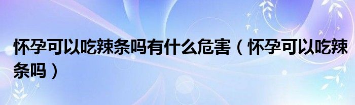 懷孕可以吃辣條嗎有什么危害（懷孕可以吃辣條嗎）