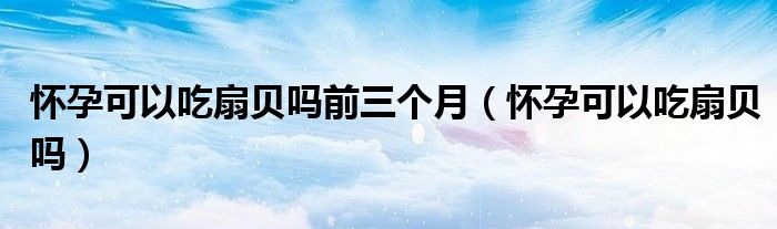 懷孕可以吃扇貝嗎前三個(gè)月（懷孕可以吃扇貝嗎）