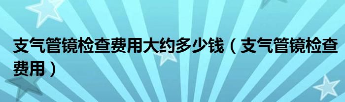 支氣管鏡檢查費(fèi)用大約多少錢（支氣管鏡檢查費(fèi)用）