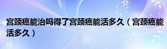 宮頸癌能治嗎得了宮頸癌能活多久（宮頸癌能活多久）