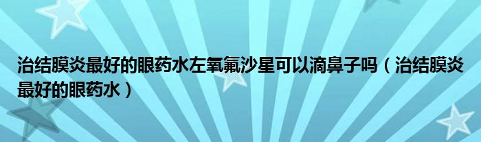 治結(jié)膜炎最好的眼藥水左氧氟沙星可以滴鼻子嗎（治結(jié)膜炎最好的眼藥水）