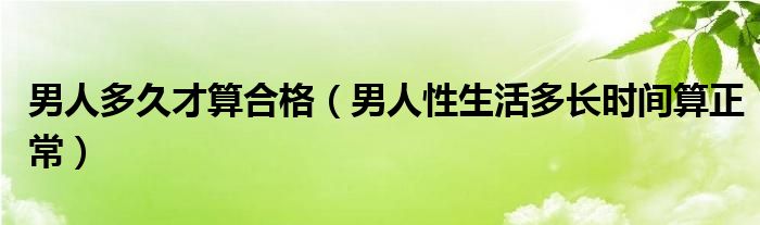 男人多久才算合格（男人性生活多長(zhǎng)時(shí)間算正常）