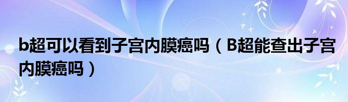 b超可以看到子宮內(nèi)膜癌嗎（B超能查出子宮內(nèi)膜癌嗎）