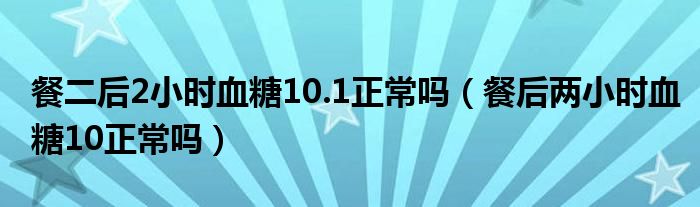 餐二后2小時(shí)血糖10.1正常嗎（餐后兩小時(shí)血糖10正常嗎）