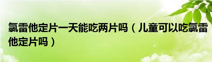 氯雷他定片一天能吃兩片嗎（兒童可以吃氯雷他定片嗎）