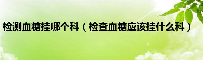 檢測血糖掛哪個科（檢查血糖應該掛什么科）