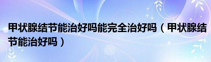 甲狀腺結(jié)節(jié)能治好嗎能完全治好嗎（甲狀腺結(jié)節(jié)能治好嗎）