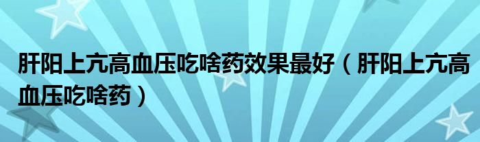 肝陽上亢高血壓吃啥藥效果最好（肝陽上亢高血壓吃啥藥）